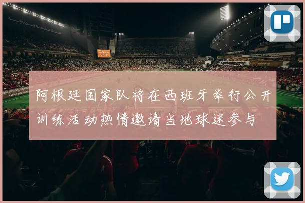 阿根廷国家队将在西班牙举行公开训练活动热情邀请当地球迷参与
