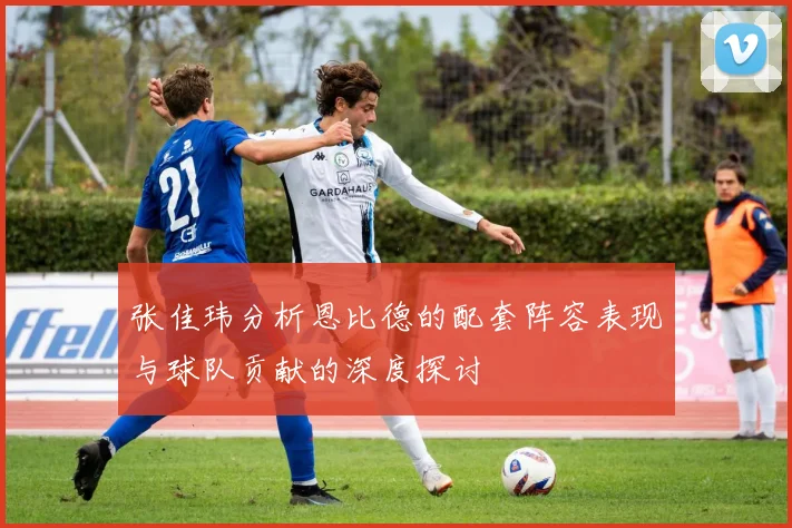 张佳玮分析恩比德的配套阵容表现与球队贡献的深度探讨