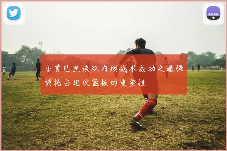 小贾巴里谈双内线战术成功之道强调抢占进攻篮板的重要性