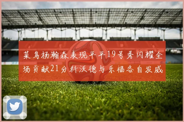 菜鸟杨瀚森表现平平19号秀闪耀全场贡献21分科沃德与乐福各自发威