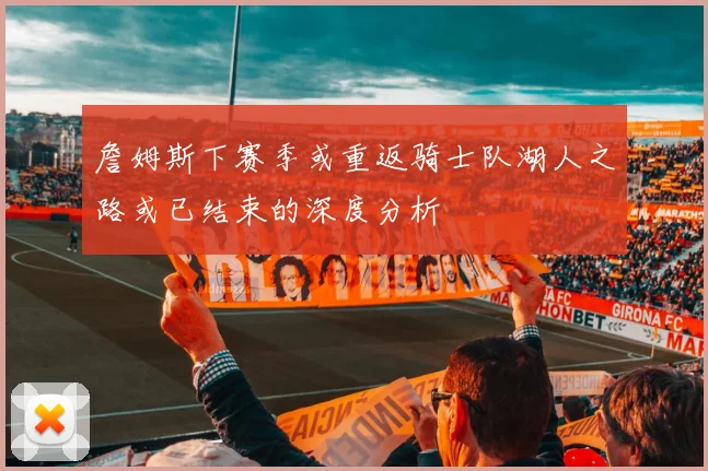 詹姆斯下赛季或重返骑士队湖人之路或已结束的深度分析