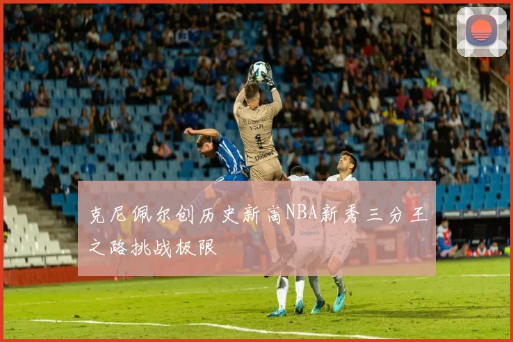 克尼佩尔创历史新高NBA新秀三分王之路挑战极限