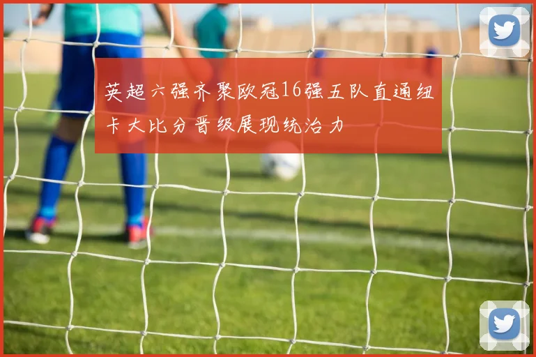 英超六强齐聚欧冠16强五队直通纽卡大比分晋级展现统治力