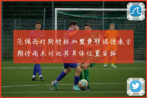 范佩西对斯特林加盟费耶诺德表示期待尚未讨论其具体位置安排