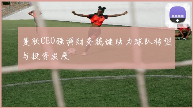 曼联CEO强调财务稳健助力球队转型与投资发展