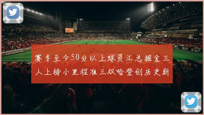 赛季至今50分以上球员汇总掘金三人上榜小里程准三双哈登创历史新高