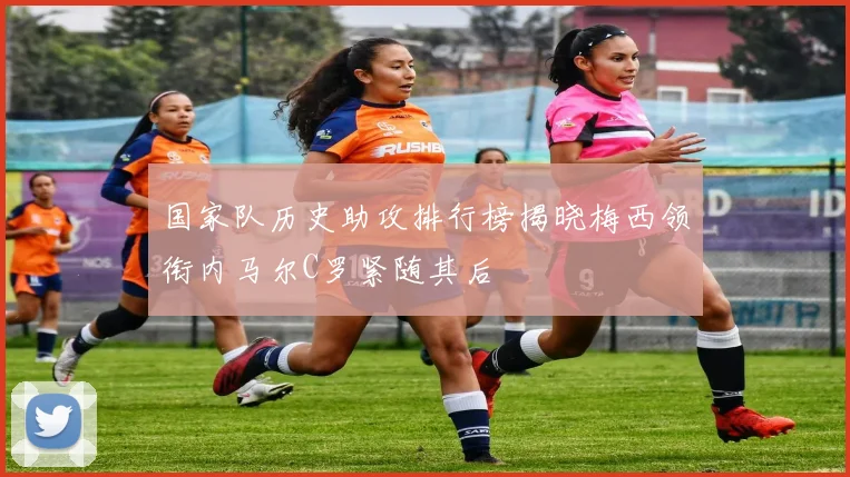 国家队历史助攻排行榜揭晓梅西领衔内马尔C罗紧随其后